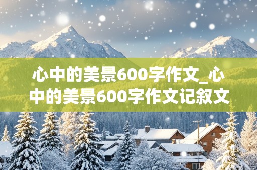 心中的美景600字作文_心中的美景600字作文记叙文