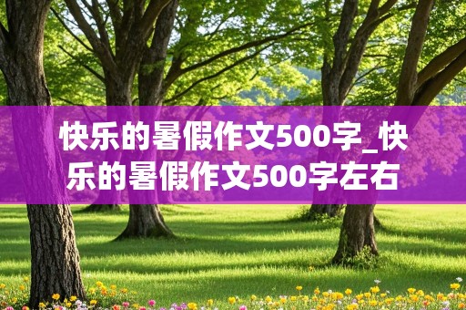 快乐的暑假作文500字_快乐的暑假作文500字左右