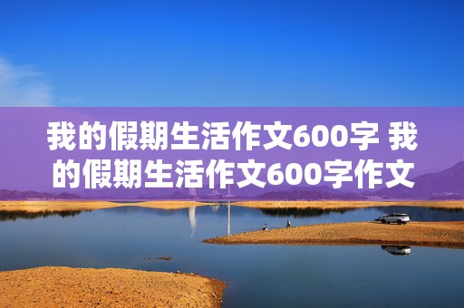 我的假期生活作文600字 我的假期生活作文600字作文