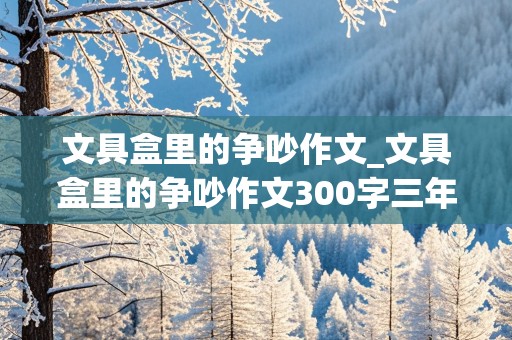 文具盒里的争吵作文_文具盒里的争吵作文300字三年级