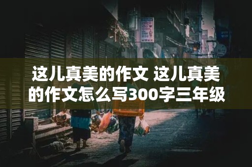 这儿真美的作文 这儿真美的作文怎么写300字三年级