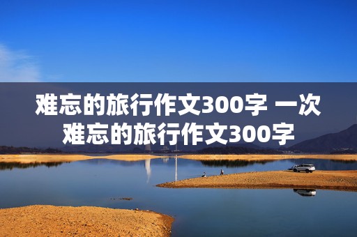 难忘的旅行作文300字 一次难忘的旅行作文300字