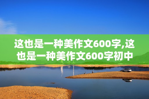 这也是一种美作文600字,这也是一种美作文600字初中