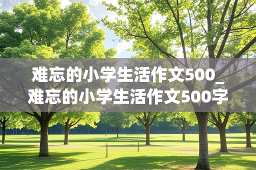 难忘的小学生活作文500_难忘的小学生活作文500字六年级