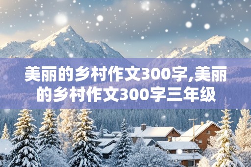 美丽的乡村作文300字,美丽的乡村作文300字三年级