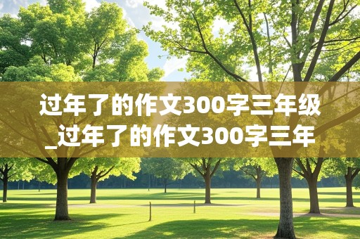 过年了的作文300字三年级_过年了的作文300字三年级作文