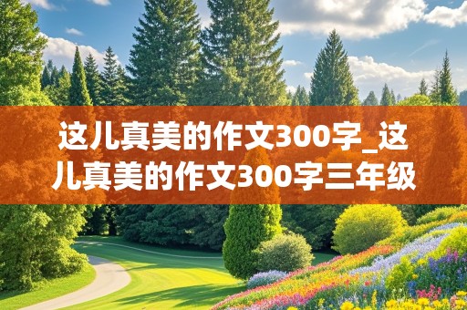 这儿真美的作文300字_这儿真美的作文300字三年级