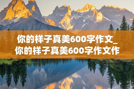 你的样子真美600字作文_你的样子真美600字作文作文