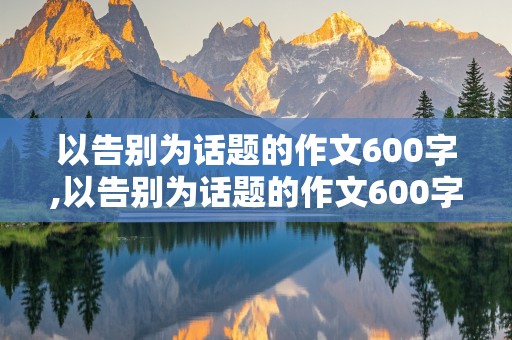 以告别为话题的作文600字,以告别为话题的作文600字初三