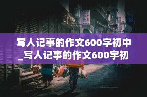 写人记事的作文600字初中_写人记事的作文600字初中作文