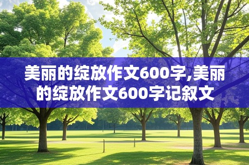 美丽的绽放作文600字,美丽的绽放作文600字记叙文