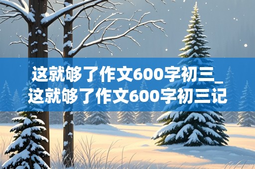 这就够了作文600字初三_这就够了作文600字初三记叙文