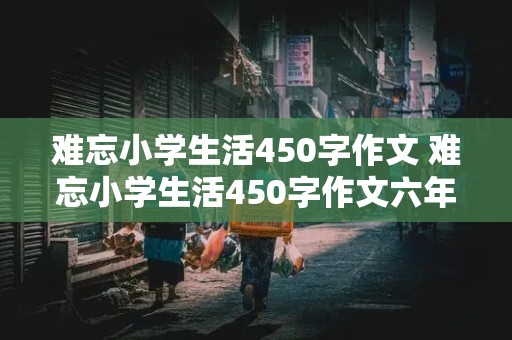 难忘小学生活450字作文 难忘小学生活450字作文六年级