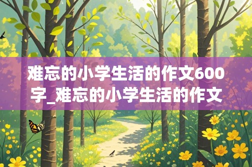 难忘的小学生活的作文600字_难忘的小学生活的作文600字六年级