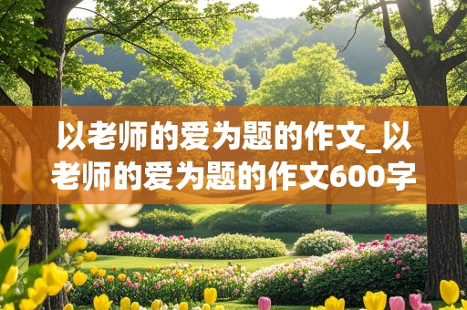 以老师的爱为题的作文_以老师的爱为题的作文600字