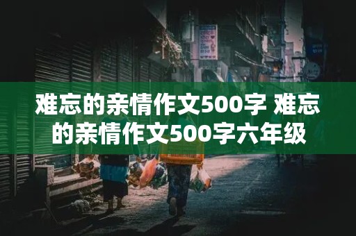 难忘的亲情作文500字 难忘的亲情作文500字六年级