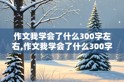 作文我学会了什么300字左右,作文我学会了什么300字左右四年级