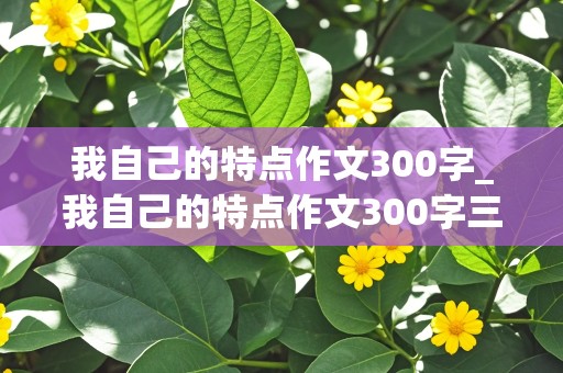 我自己的特点作文300字_我自己的特点作文300字三年级