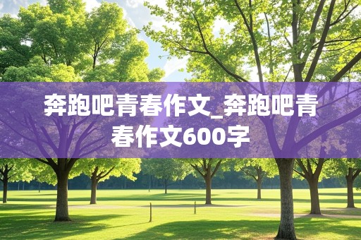 奔跑吧青春作文_奔跑吧青春作文600字