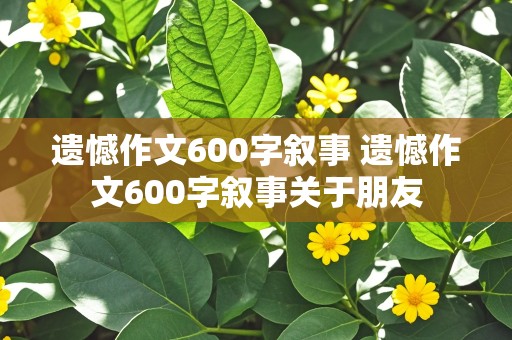 遗憾作文600字叙事 遗憾作文600字叙事关于朋友