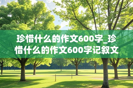 珍惜什么的作文600字_珍惜什么的作文600字记叙文