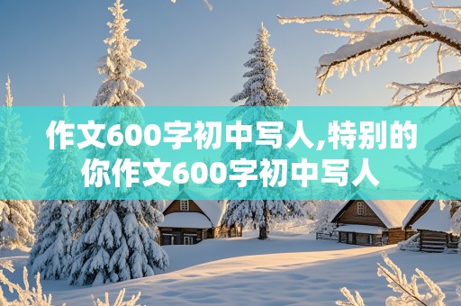 作文600字初中写人,特别的你作文600字初中写人