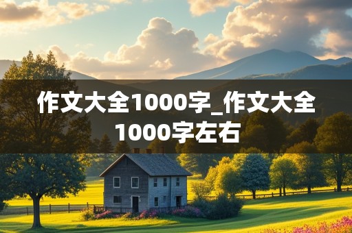 作文大全1000字_作文大全1000字左右