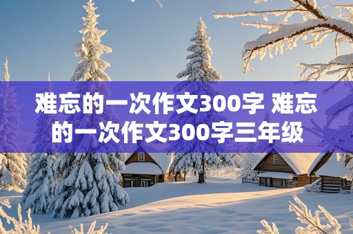 难忘的一次作文300字 难忘的一次作文300字三年级