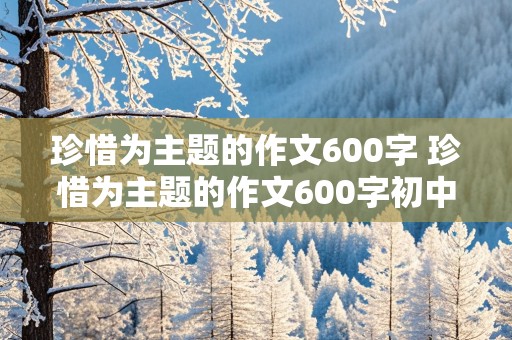 珍惜为主题的作文600字 珍惜为主题的作文600字初中