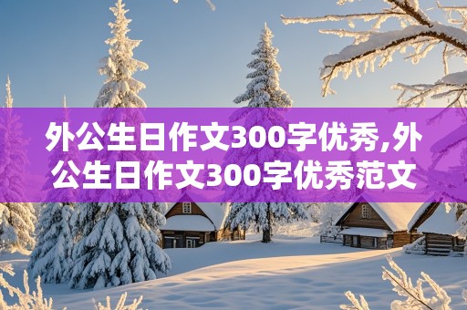 外公生日作文300字优秀,外公生日作文300字优秀范文