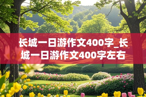 长城一日游作文400字_长城一日游作文400字左右