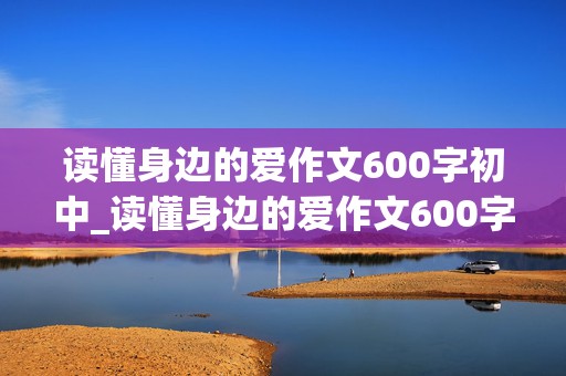 读懂身边的爱作文600字初中_读懂身边的爱作文600字初中先抑后扬