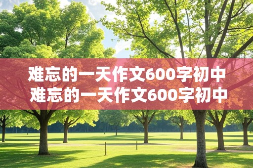 难忘的一天作文600字初中 难忘的一天作文600字初中优秀作文