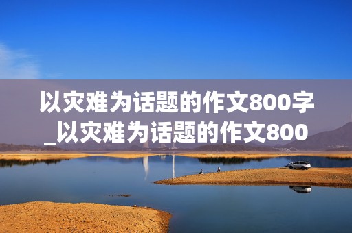 以灾难为话题的作文800字_以灾难为话题的作文800字高中