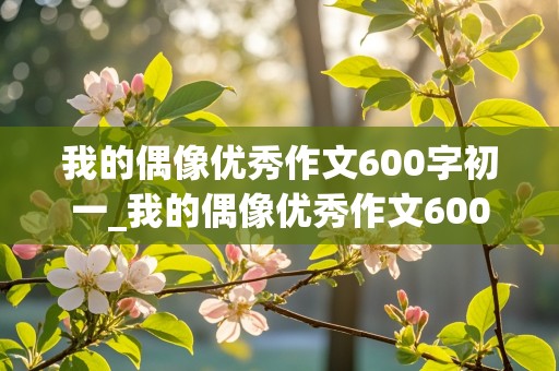 我的偶像优秀作文600字初一_我的偶像优秀作文600字初一袁隆平