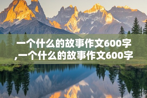 一个什么的故事作文600字,一个什么的故事作文600字初中