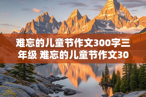 难忘的儿童节作文300字三年级 难忘的儿童节作文300字三年级下册