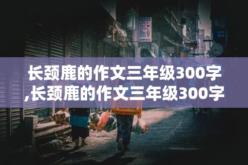 长颈鹿的作文三年级300字,长颈鹿的作文三年级300字怎么写