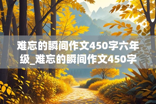 难忘的瞬间作文450字六年级_难忘的瞬间作文450字六年级关于学校中的事