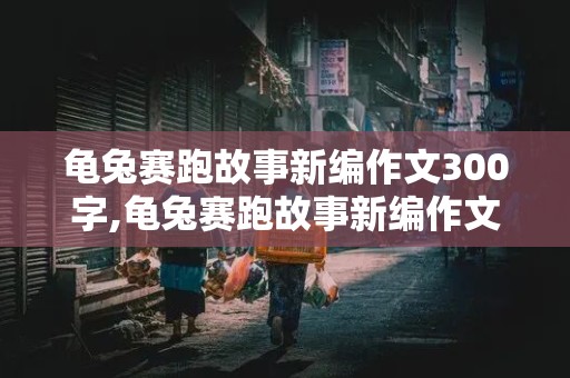 龟兔赛跑故事新编作文300字,龟兔赛跑故事新编作文300字左右