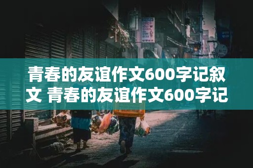 青春的友谊作文600字记叙文 青春的友谊作文600字记叙文初中