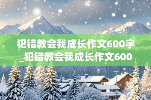 犯错教会我成长作文600字_犯错教会我成长作文600字半命题