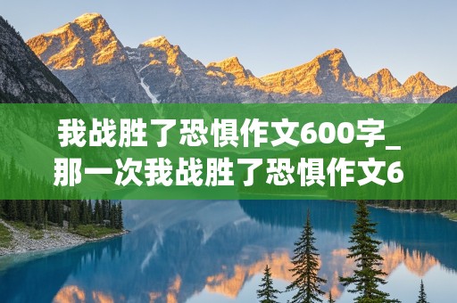 我战胜了恐惧作文600字_那一次我战胜了恐惧作文600字