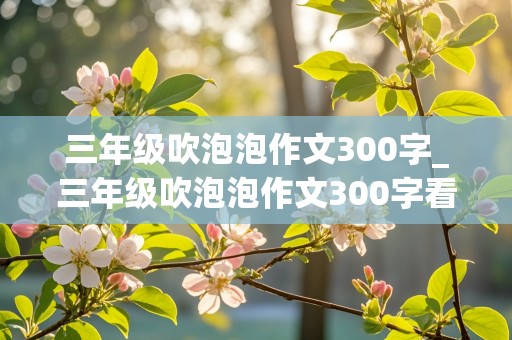 三年级吹泡泡作文300字_三年级吹泡泡作文300字看图写话