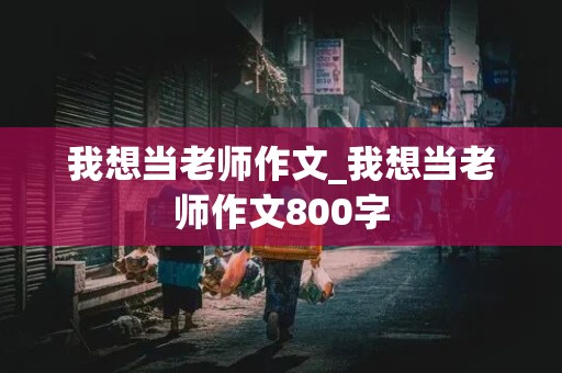 我想当老师作文_我想当老师作文800字