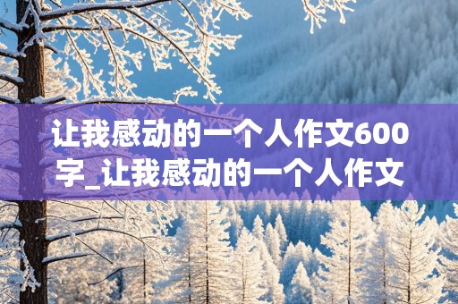 让我感动的一个人作文600字_让我感动的一个人作文600字作文