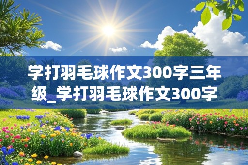 学打羽毛球作文300字三年级_学打羽毛球作文300字三年级上册