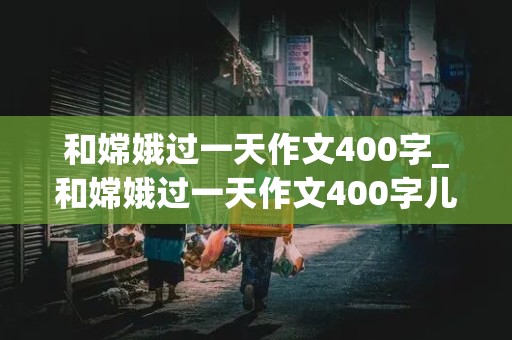 和嫦娥过一天作文400字_和嫦娥过一天作文400字儿