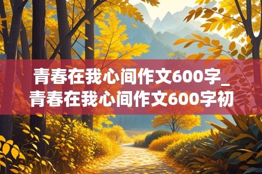 青春在我心间作文600字_青春在我心间作文600字初中