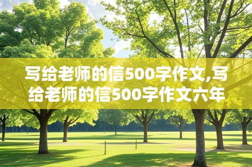 写给老师的信500字作文,写给老师的信500字作文六年级